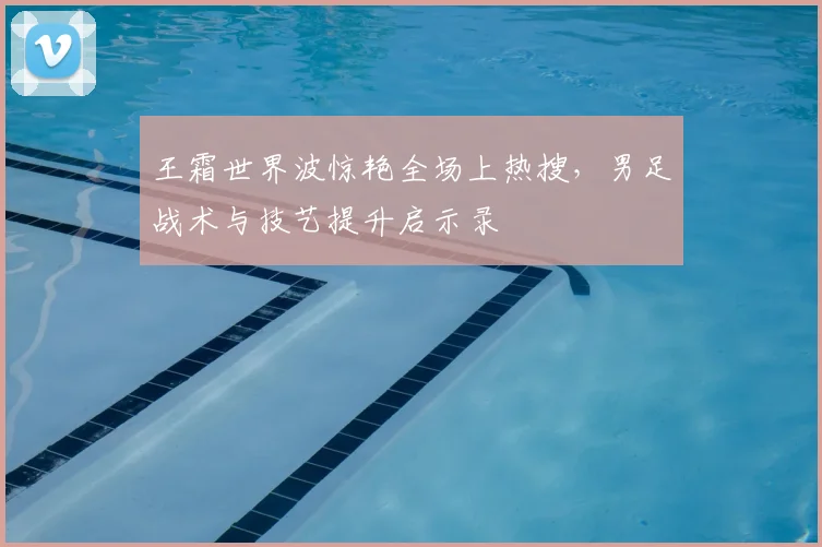 王霜世界波惊艳全场上热搜,男足战术与技艺提升启示录