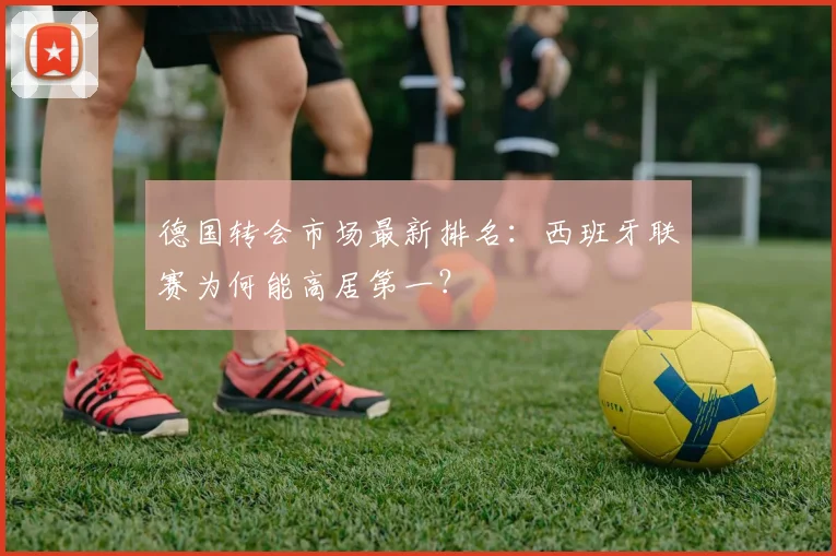 德国转会市场最新排名:西班牙联赛为何能高居第一?