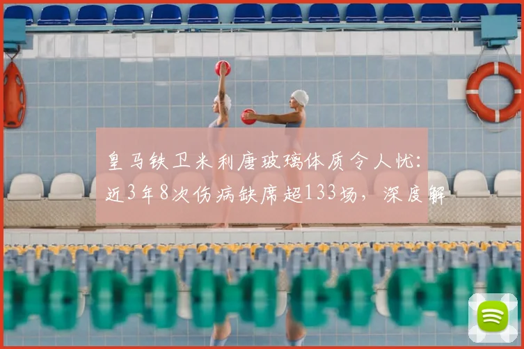皇马铁卫米利唐玻璃体质令人忧:近3年8次伤病缺席超133场,深度解析其伤病史与复出前景
