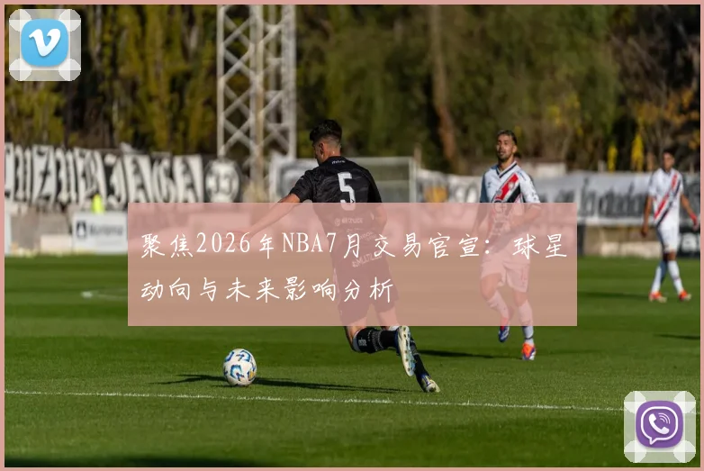 聚焦2026年NBA7月交易官宣:球星动向与未来影响分析