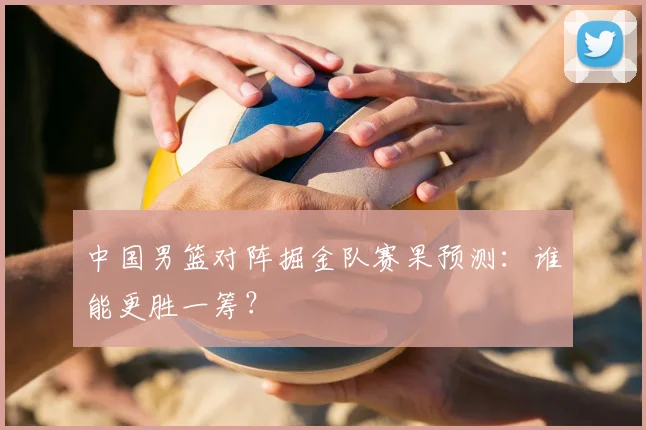 中国男篮对阵掘金队赛果预测:谁能更胜一筹?