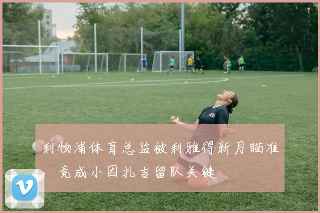 利物浦体育总监被利雅得新月瞄准，竟成小因扎吉留队关键