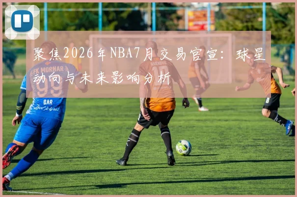 聚焦2026年NBA7月交易官宣:球星动向与未来影响分析