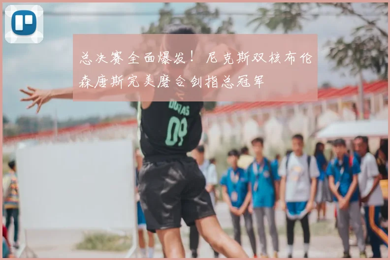 总决赛全面爆发!尼克斯双核布伦森唐斯完美磨合剑指总冠军