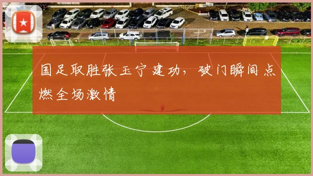 国足取胜张玉宁建功,破门瞬间点燃全场激情