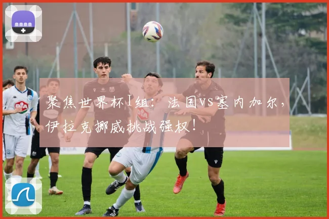 聚焦世界杯I组：法国vs塞内加尔，伊拉克挪威挑战强权！