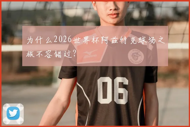 为什么2026世界杯阿兹特克球场之旅不容错过?