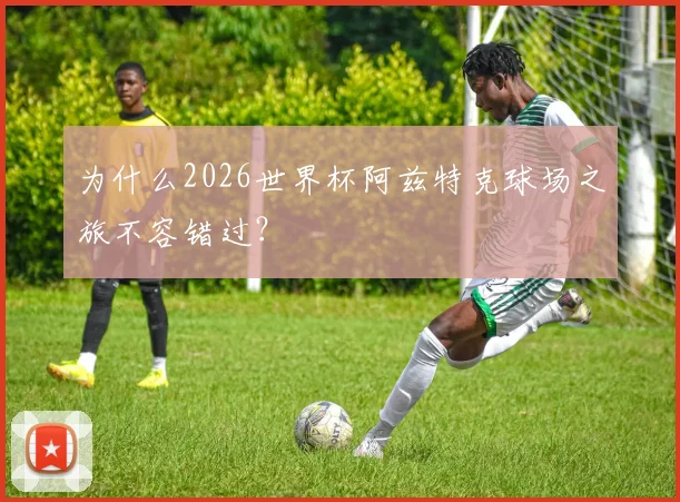 为什么2026世界杯阿兹特克球场之旅不容错过？