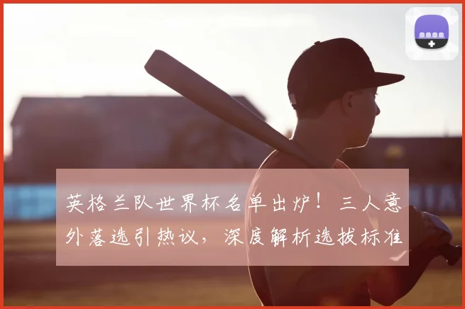 英格兰队世界杯名单出炉！三人意外落选引热议，深度解析选拔标准与球员故事
